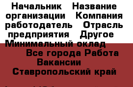 Начальник › Название организации ­ Компания-работодатель › Отрасль предприятия ­ Другое › Минимальный оклад ­ 25 000 - Все города Работа » Вакансии   . Ставропольский край